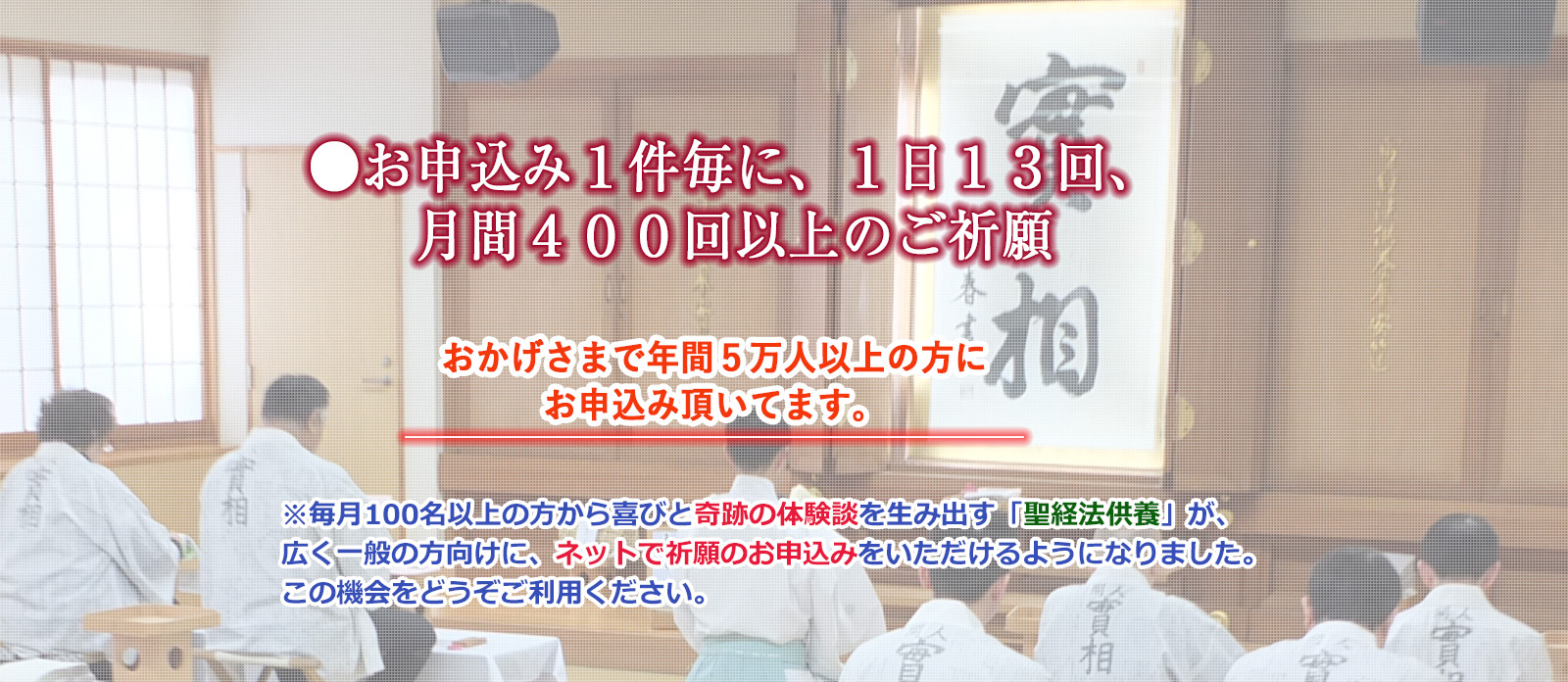 毎月100名以上の方から喜びと奇跡の体験談を生み出す「聖経法供養」が、広く一般の方向けに、オンライン祈願のお申込みをいただけるようになりました。この機会をどうぞご利用ください。