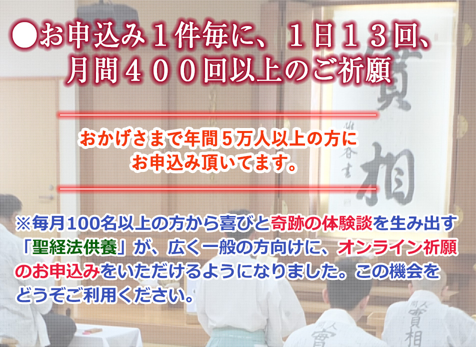 毎月100名以上の方から喜びと奇跡の体験談を生み出す「聖経法供養」が、広く一般の方向けに、オンライン祈願のお申込みをいただけるようになりました。この機会をどうぞご利用ください。